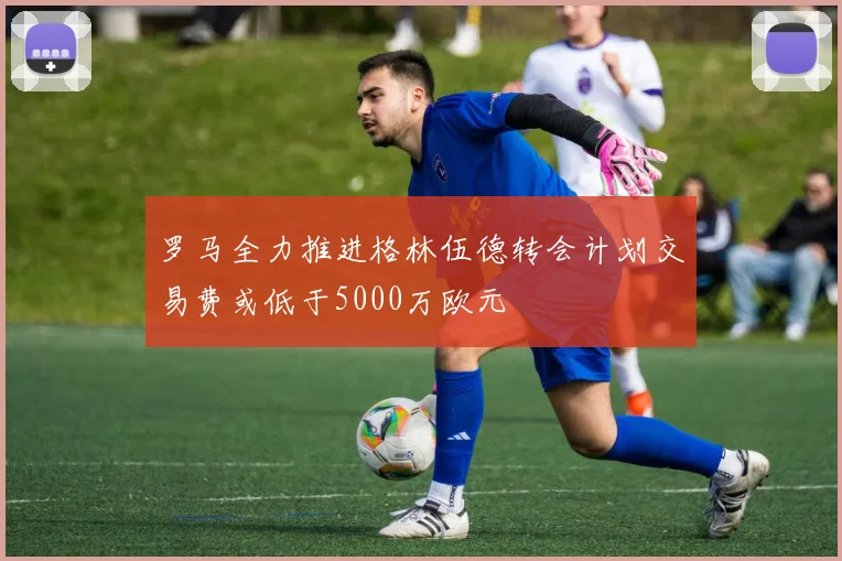 罗马全力推进格林伍德转会计划交易费或低于5000万欧元