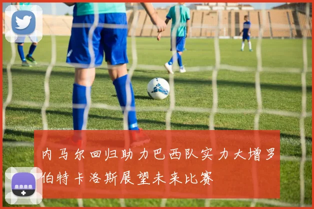 内马尔回归助力巴西队实力大增罗伯特卡洛斯展望未来比赛