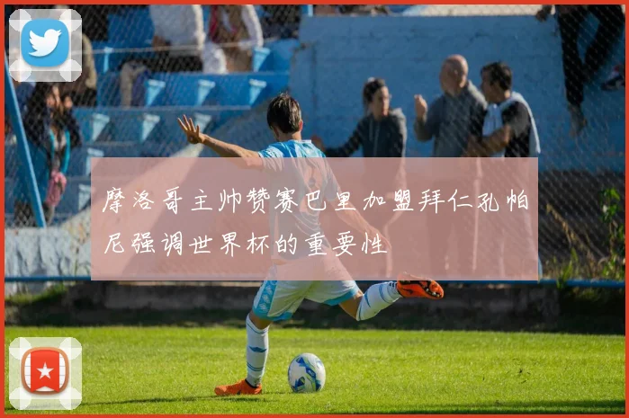 摩洛哥主帅赞赛巴里加盟拜仁孔帕尼强调世界杯的重要性