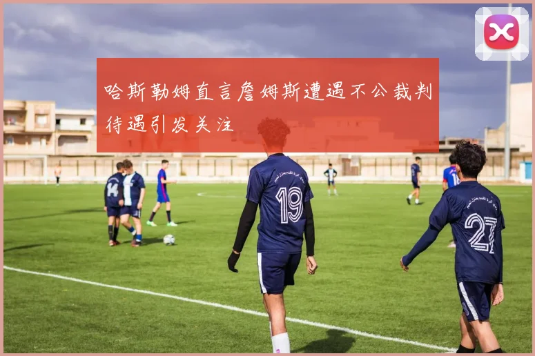 哈斯勒姆直言詹姆斯遭遇不公裁判待遇引发关注