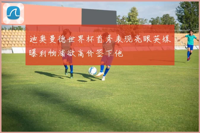 迪奥曼德世界杯首秀表现亮眼英媒曝利物浦欲高价签下他
