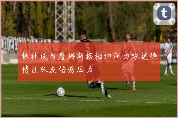 铁林谈与詹姆斯搭档的压力球迷热情让队友倍感压力