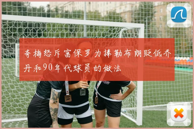 夸梅怒斥富保罗为捧勒布朗贬低乔丹和90年代球员的做法