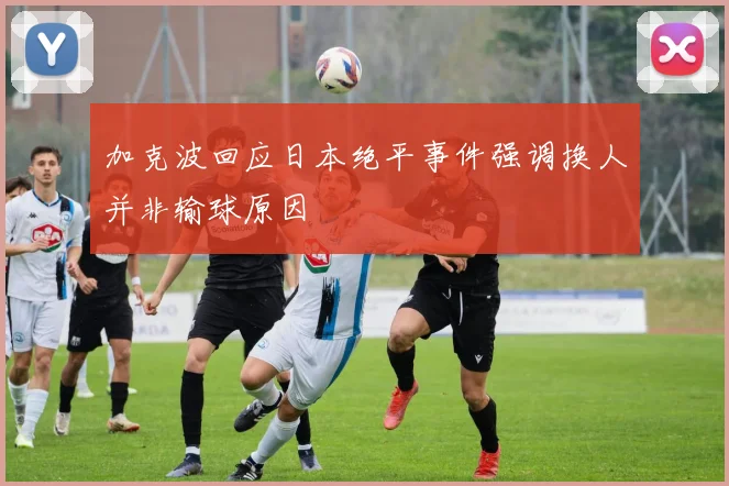 加克波回应日本绝平事件强调换人并非输球原因