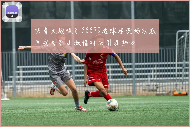 京鲁大战吸引56679名球迷现场助威国安与泰山激情对决引发热议