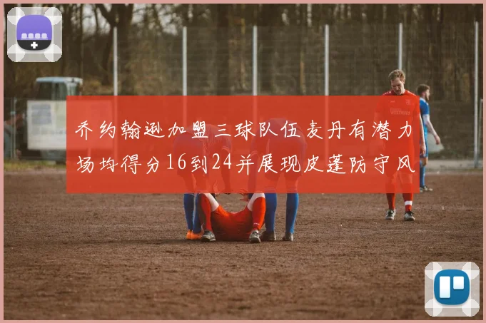乔约翰逊加盟三球队伍麦丹有潜力场均得分16到24并展现皮蓬防守风范