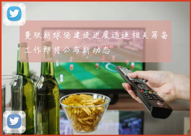 曼联新球场建设进展迅速相关筹备工作即将公布新动态