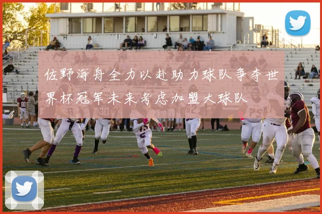 佐野海舟全力以赴助力球队争夺世界杯冠军未来考虑加盟大球队