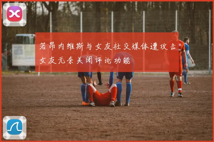 若昂内维斯与女友社交媒体遭攻击女友无奈关闭评论功能
