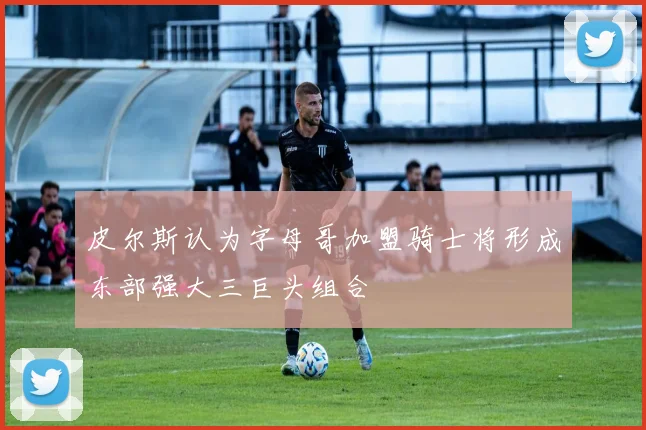 皮尔斯认为字母哥加盟骑士将形成东部强大三巨头组合
