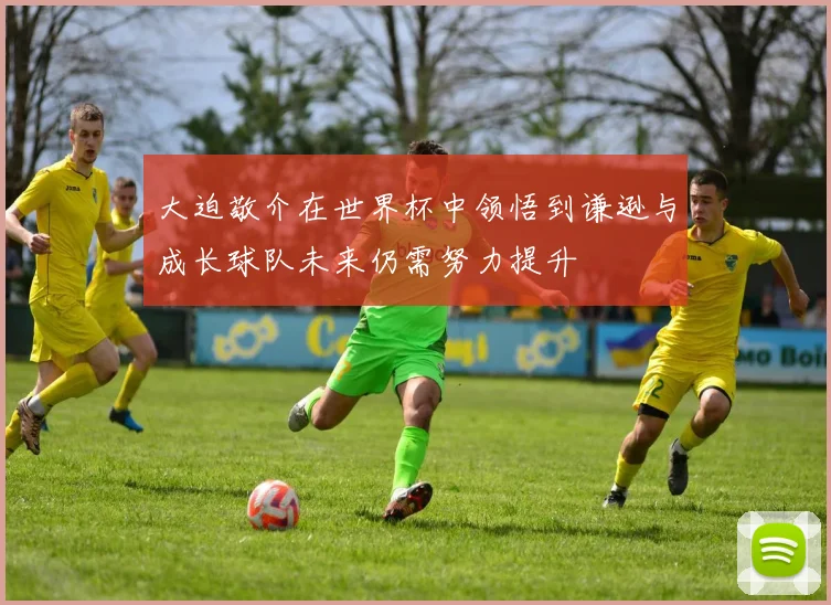 大迫敬介在世界杯中领悟到谦逊与成长球队未来仍需努力提升