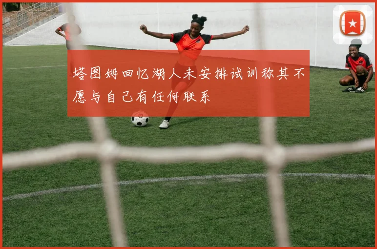 塔图姆回忆湖人未安排试训称其不愿与自己有任何联系