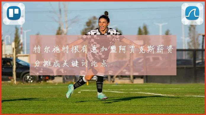 特尔施特根有意加盟阿贾克斯薪资分摊成关键讨论点