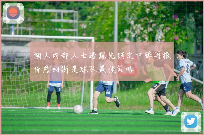 湖人内部人士透露先锁定中锋再报价詹姆斯是球队最佳策略