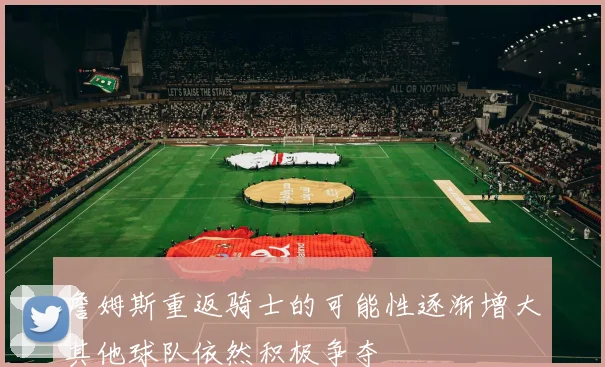 詹姆斯重返骑士的可能性逐渐增大其他球队依然积极争夺